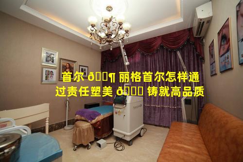 首尔 🐶 丽格首尔怎样通过责任塑美 🕊 铸就高品质